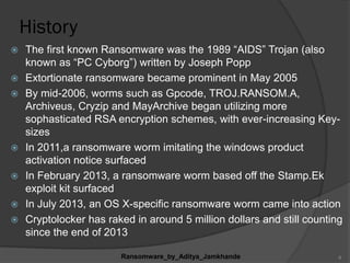 History
 The first known Ransomware was the 1989 “AIDS” Trojan (also
known as “PC Cyborg”) written by Joseph Popp
 Extortionate ransomware became prominent in May 2005
 By mid-2006, worms such as Gpcode, TROJ.RANSOM.A,
Archiveus, Cryzip and MayArchive began utilizing more
sophasticated RSA encryption schemes, with ever-increasing Key-
sizes
 In 2011,a ransomware worm imitating the windows product
activation notice surfaced
 In February 2013, a ransomware worm based off the Stamp.Ek
exploit kit surfaced
 In July 2013, an OS X-specific ransomware worm came into action
 Cryptolocker has raked in around 5 million dollars and still counting
since the end of 2013
Ransomware_by_Aditya_Jamkhande 6
 