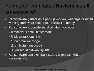How Cyber criminals / Hackers install
ransomware?
 Ransomware generates a pop-up window, webpage or email
warning from what looks like an official authority
 Ransomware is usually installed when you open
- A malicious email attachment
- Click a malicious link in
1. an email message
2. an instant message
3. on social networking site
 Ransomware can even be installed when you visit a
malicious site
Ransomware_by_Aditya_Jamkhande 8
 
