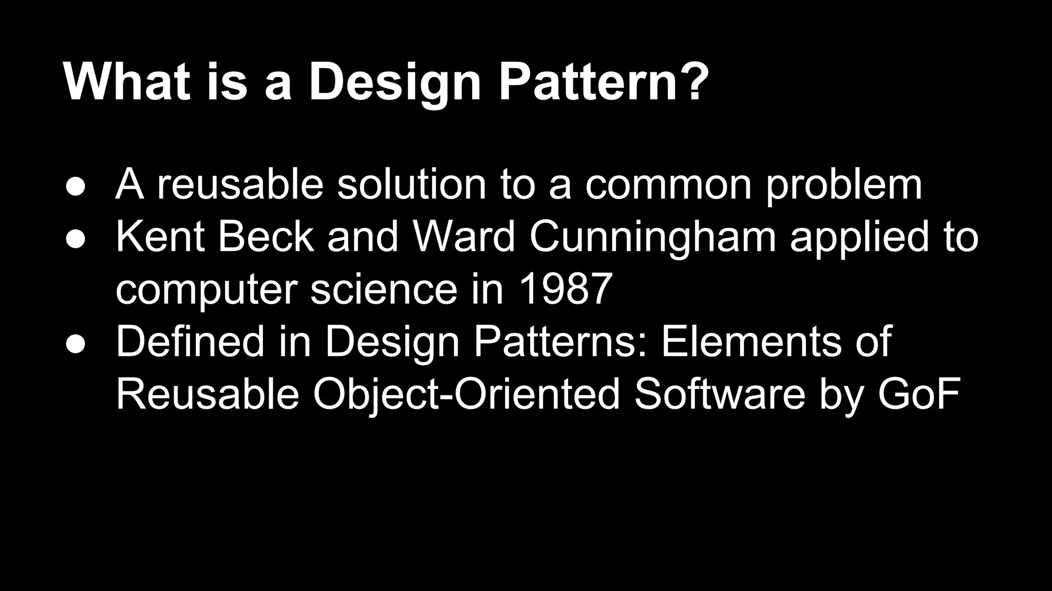 What is a Design Pattern?
● A reusable solution to a common problem
● Kent Beck and Ward Cunningham applied to
computer science in 1987
● Defined in Design Patterns: Elements of
Reusable Object-Oriented Software by GoF