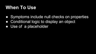 When To Use
● Symptoms include null checks on properties
● Conditional logic to display an object
● Use of a placeholder
 