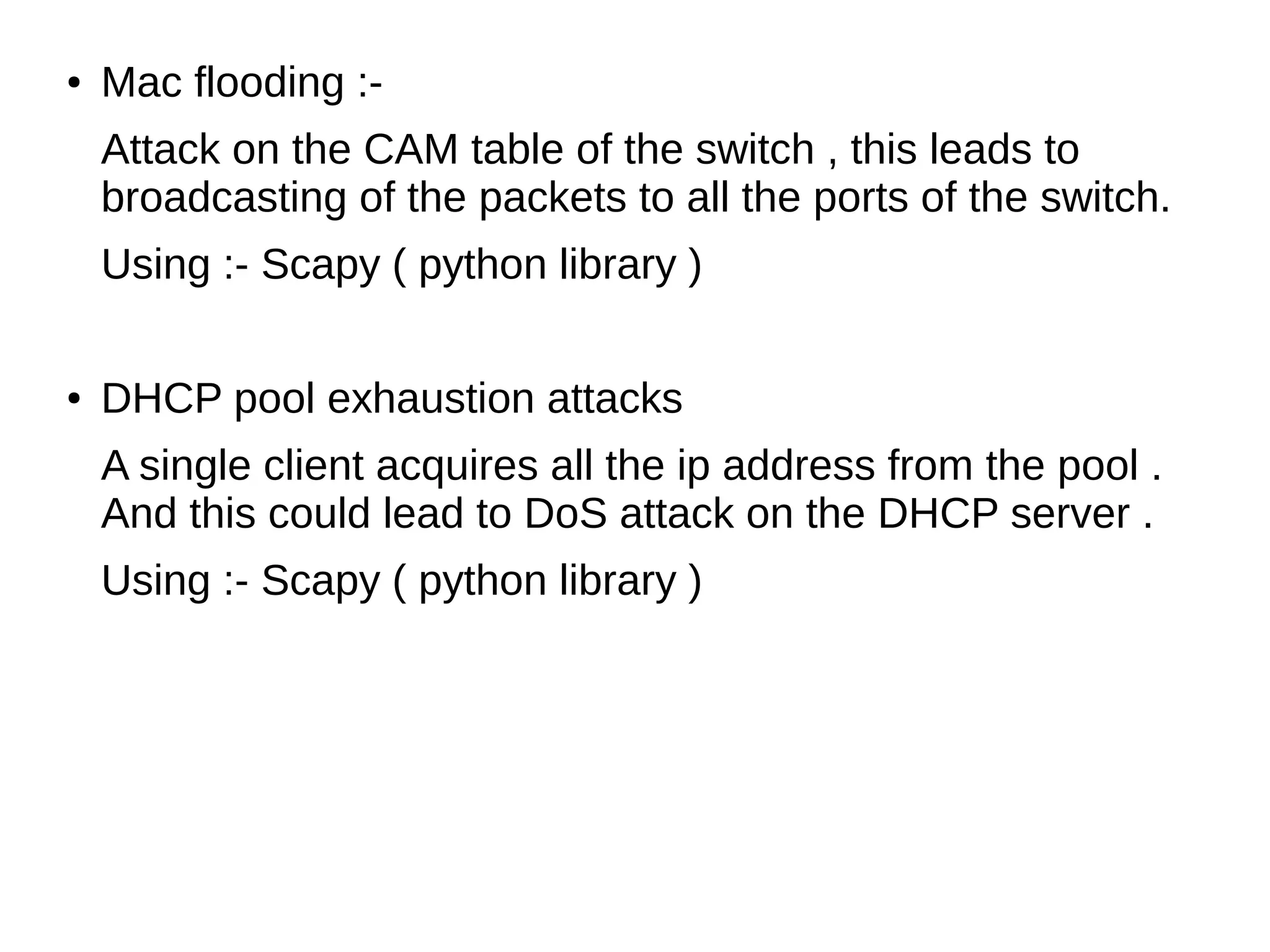 ● Mac flooding :-
Attack on the CAM table of the switch , this leads to
broadcasting of the packets to all the ports of the switch.
Using :- Scapy ( python library )
● DHCP pool exhaustion attacks
A single client acquires all the ip address from the pool .
And this could lead to DoS attack on the DHCP server .
Using :- Scapy ( python library )
 