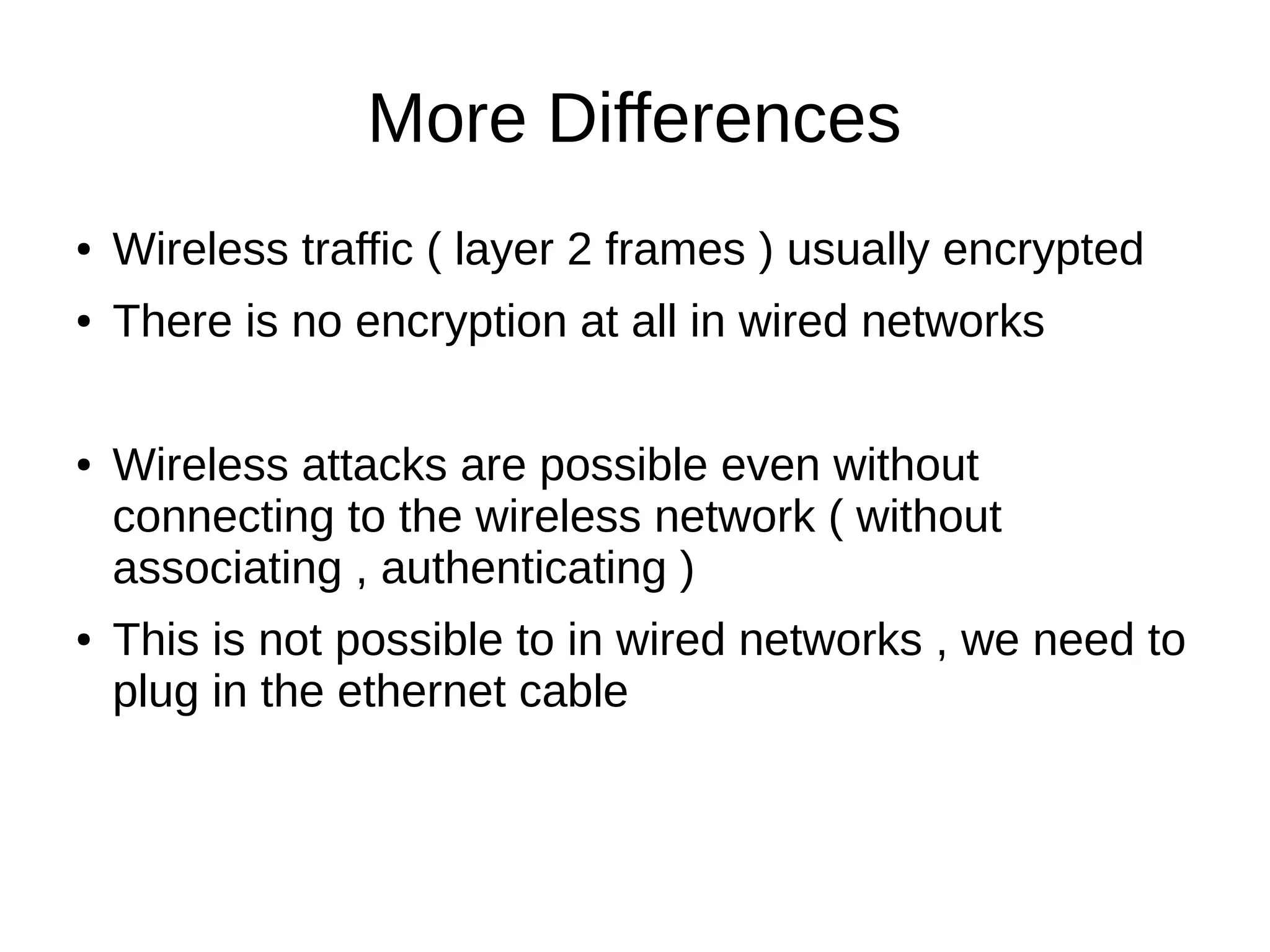 More Differences
● Wireless traffic ( layer 2 frames ) usually encrypted
● There is no encryption at all in wired networks
● Wireless attacks are possible even without
connecting to the wireless network ( without
associating , authenticating )
● This is not possible to in wired networks , we need to
plug in the ethernet cable
 