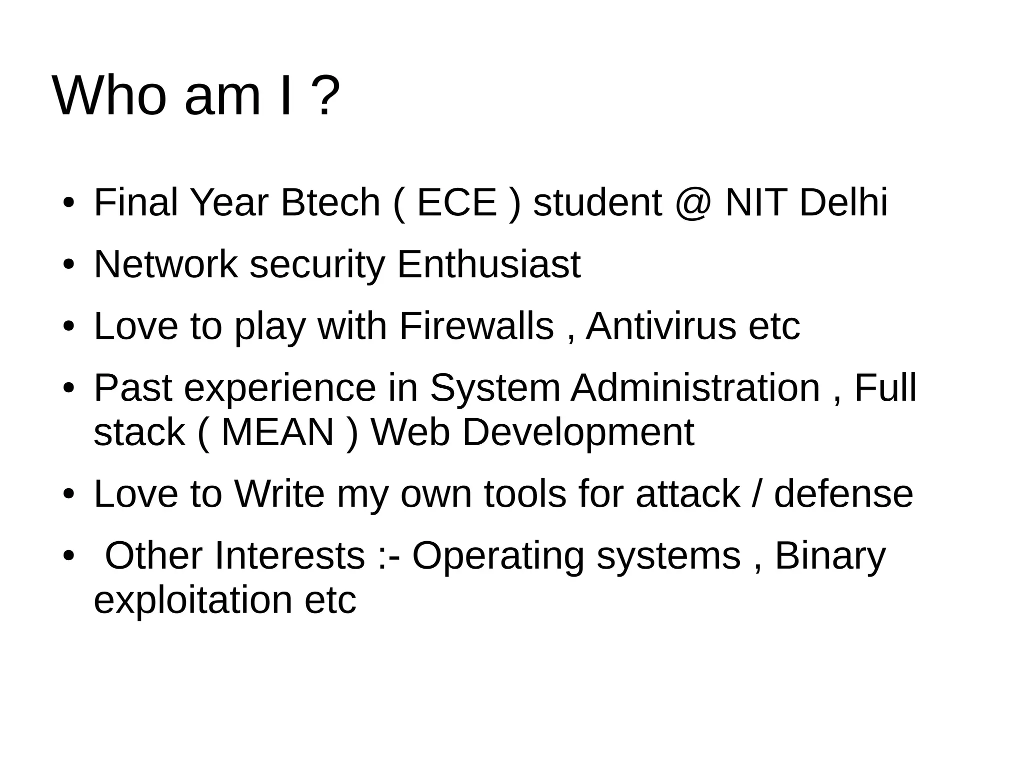Who am I ?
● Final Year Btech ( ECE ) student @ NIT Delhi
● Network security Enthusiast
● Love to play with Firewalls , Antivirus etc
● Past experience in System Administration , Full
stack ( MEAN ) Web Development
● Love to Write my own tools for attack / defense
● Other Interests :- Operating systems , Binary
exploitation etc
 