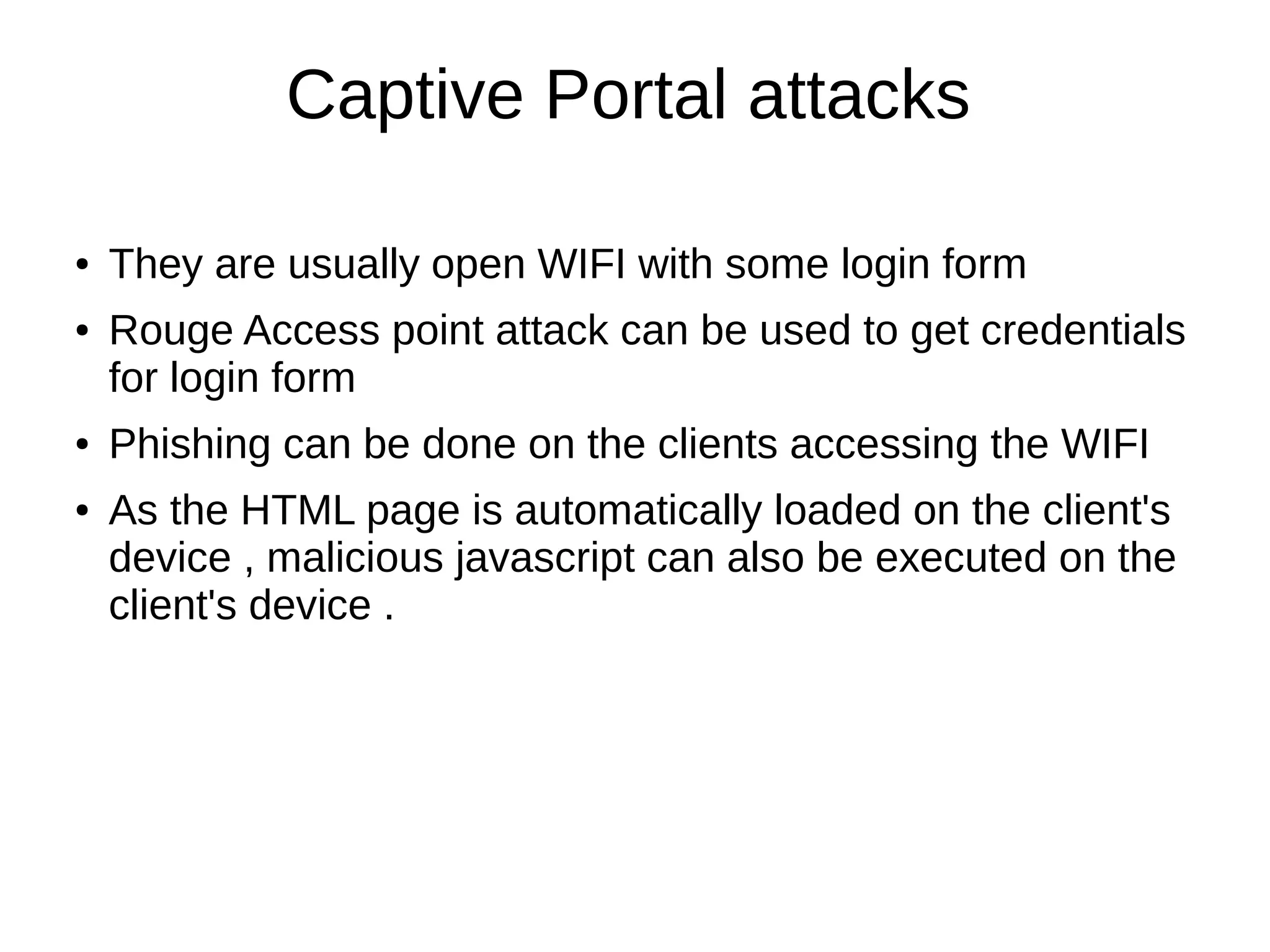 Captive Portal attacks
● They are usually open WIFI with some login form
● Rouge Access point attack can be used to get credentials
for login form
● Phishing can be done on the clients accessing the WIFI
● As the HTML page is automatically loaded on the client's
device , malicious javascript can also be executed on the
client's device .
 