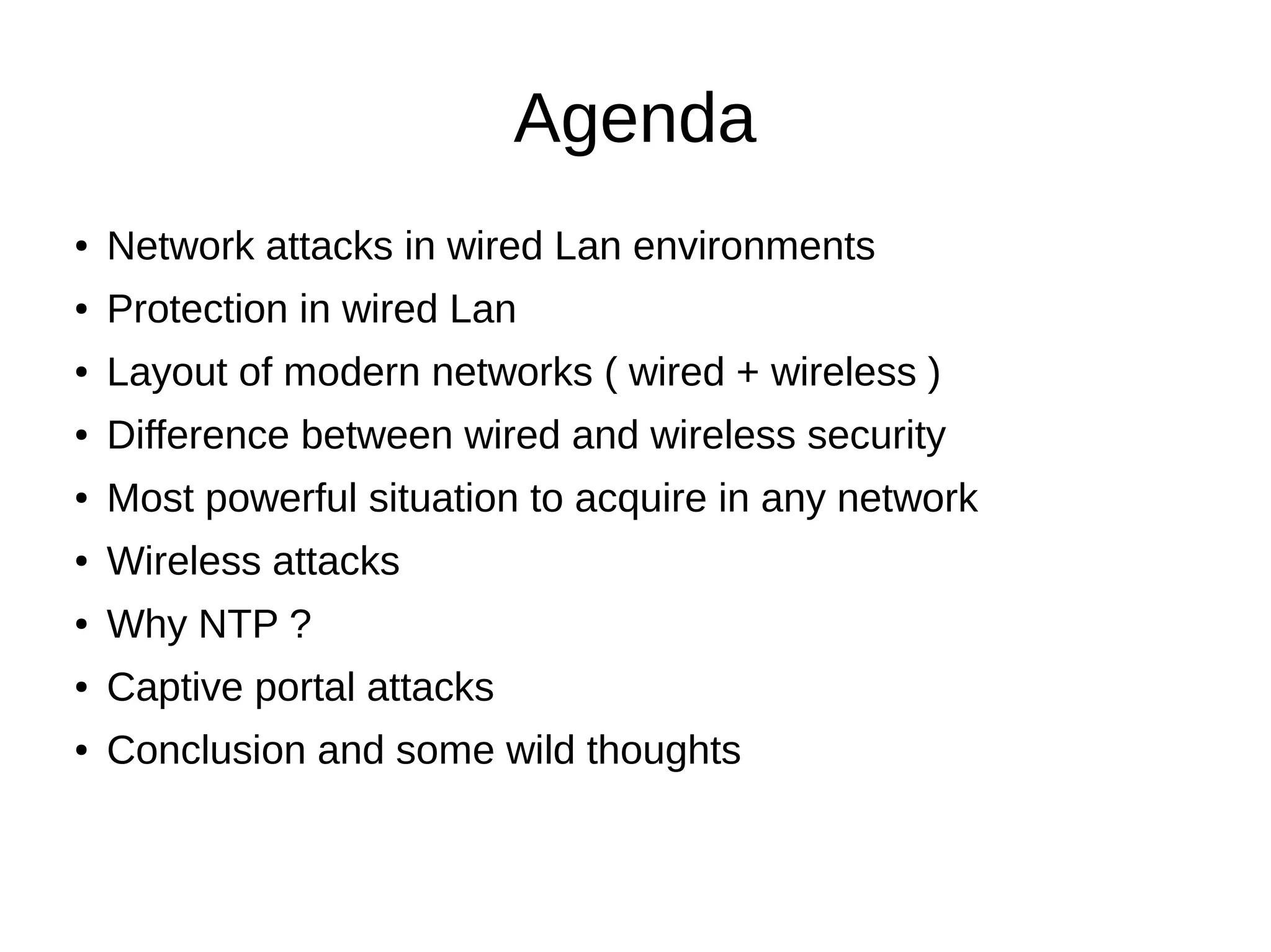 Agenda
● Network attacks in wired Lan environments
● Protection in wired Lan
● Layout of modern networks ( wired + wireless )
● Difference between wired and wireless security
● Most powerful situation to acquire in any network
● Wireless attacks
● Why NTP ?
● Captive portal attacks
● Conclusion and some wild thoughts
 