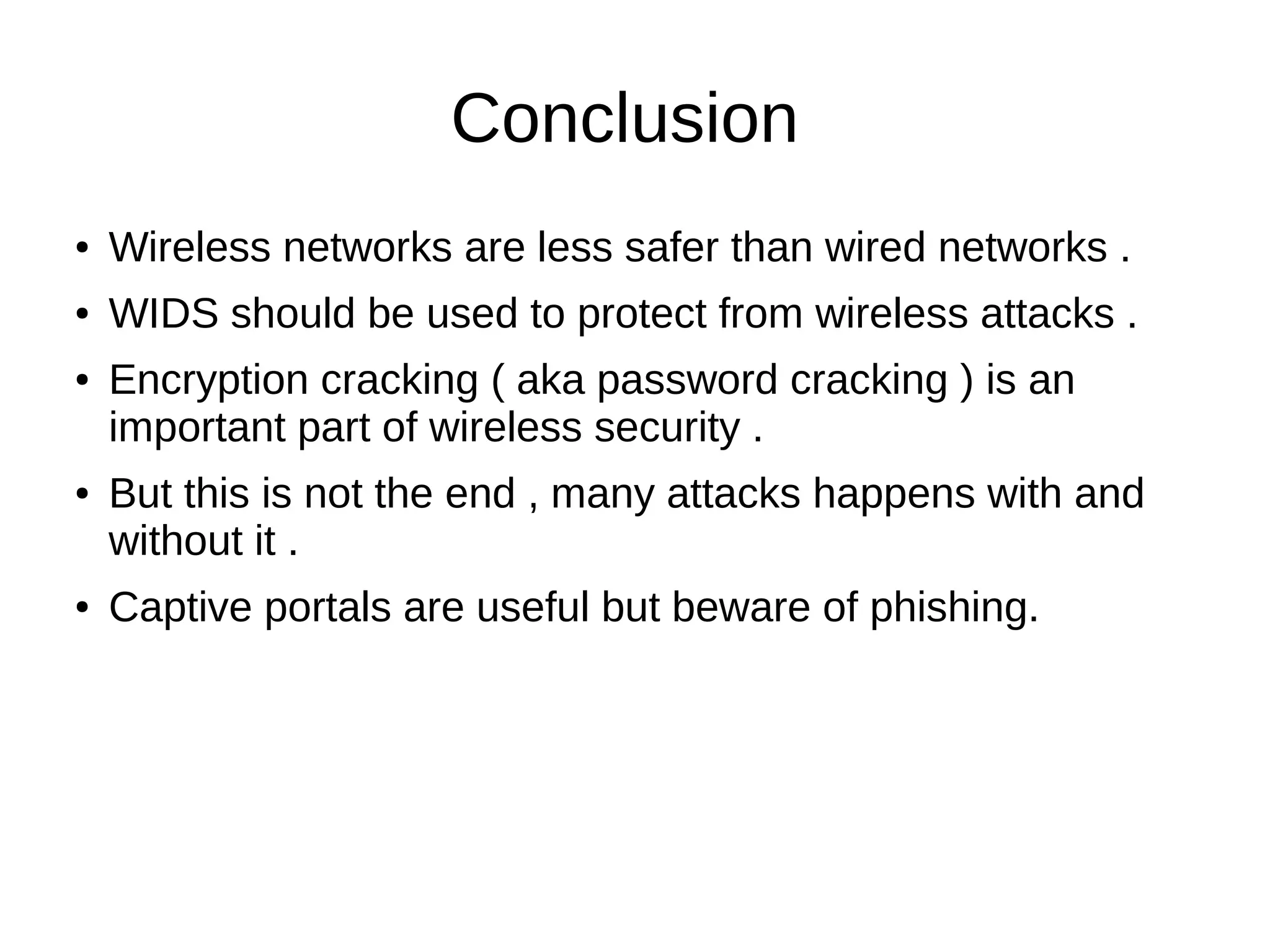 Conclusion
● Wireless networks are less safer than wired networks .
● WIDS should be used to protect from wireless attacks .
● Encryption cracking ( aka password cracking ) is an
important part of wireless security .
● But this is not the end , many attacks happens with and
without it .
● Captive portals are useful but beware of phishing.
 