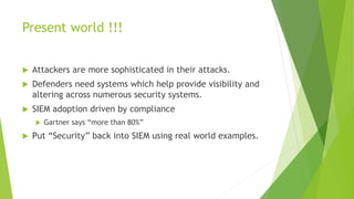 Present world !!!
 Attackers are more sophisticated in their attacks.
 Defenders need systems which help provide visibility and
altering across numerous security systems.
 SIEM adoption driven by compliance
 Gartner says “more than 80%”
 Put “Security” back into SIEM using real world examples.
 