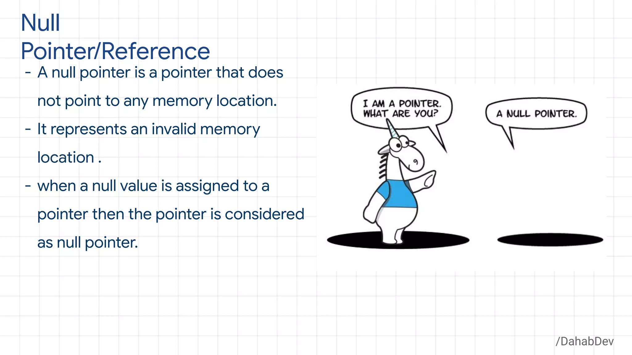 Null
Pointer/Reference
- A null pointer is a pointer that does
not point to any memory location.
- It represents an invalid memory
location .
- when a null value is assigned to a
pointer then the pointer is considered
as null pointer.
/DahabDev
 