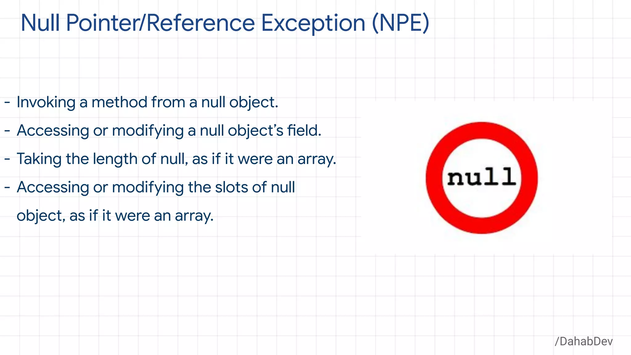 Null Pointer/Reference Exception (NPE)
- Invoking a method from a null object.
- Accessing or modifying a null object’s field.
- Taking the length of null, as if it were an array.
- Accessing or modifying the slots of null
object, as if it were an array.
/DahabDev
 