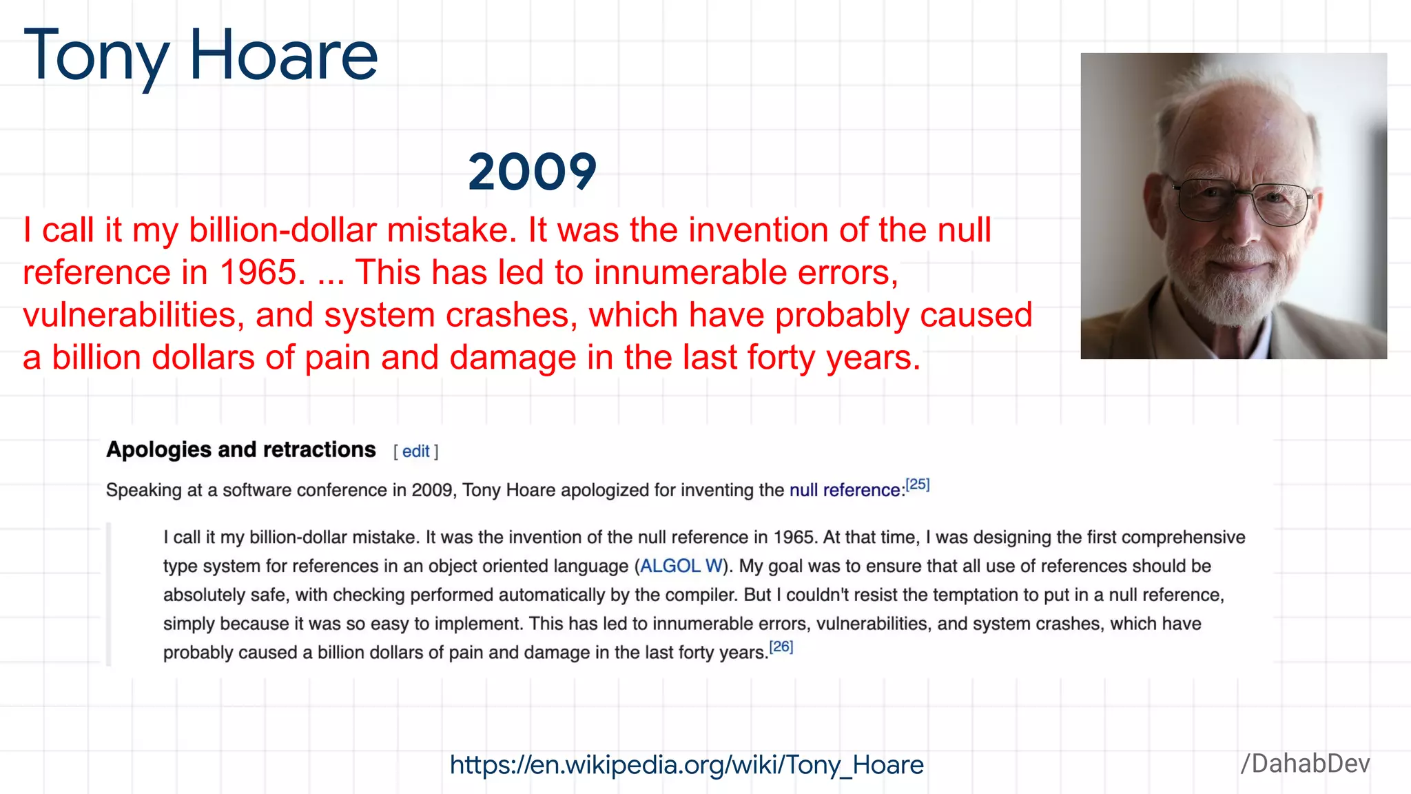 Tony Hoare
https://en.wikipedia.org/wiki/Tony_Hoare
I call it my billion-dollar mistake. It was the invention of the null
reference in 1965. ... This has led to innumerable errors,
vulnerabilities, and system crashes, which have probably caused
a billion dollars of pain and damage in the last forty years.
2009
/DahabDev
 