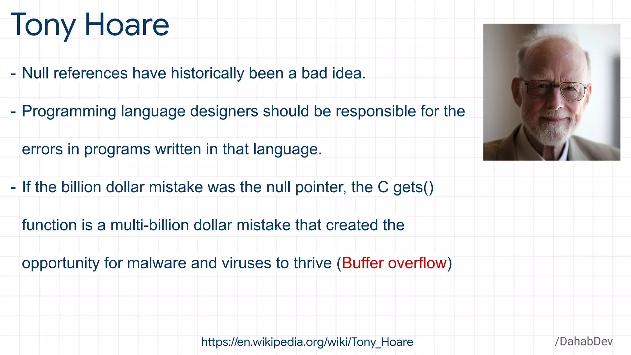 Tony Hoare
https://en.wikipedia.org/wiki/Tony_Hoare
- Null references have historically been a bad idea.
- Programming language designers should be responsible for the
errors in programs written in that language.
- If the billion dollar mistake was the null pointer, the C gets()
function is a multi-billion dollar mistake that created the
opportunity for malware and viruses to thrive (Buffer overflow)
/DahabDev
 