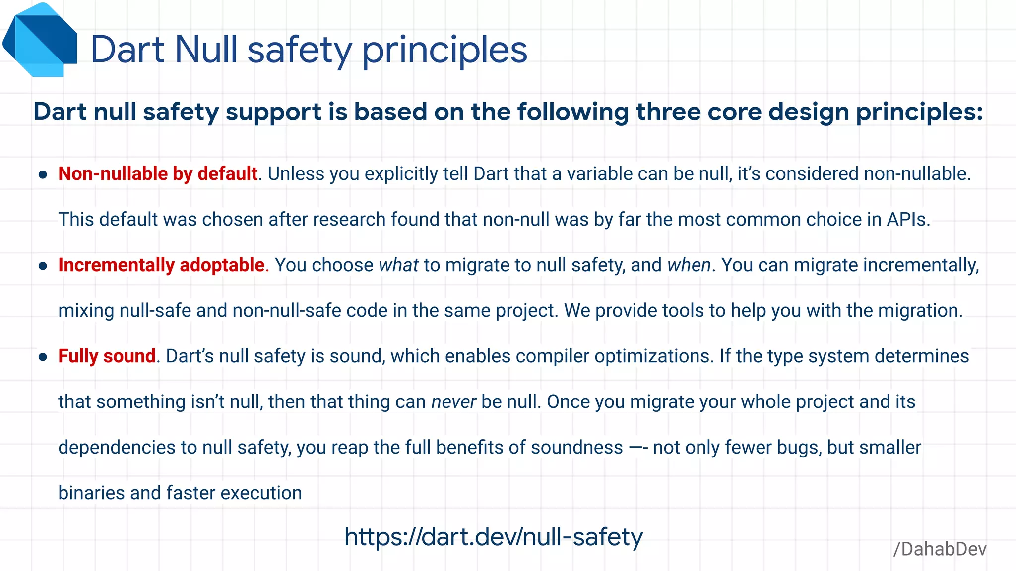 Dart Null safety principles
/DahabDev
Dart null safety support is based on the following three core design principles:
● Non-nullable by default. Unless you explicitly tell Dart that a variable can be null, it’s considered non-nullable.
This default was chosen after research found that non-null was by far the most common choice in APIs.
● Incrementally adoptable. You choose what to migrate to null safety, and when. You can migrate incrementally,
mixing null-safe and non-null-safe code in the same project. We provide tools to help you with the migration.
● Fully sound. Dart’s null safety is sound, which enables compiler optimizations. If the type system determines
that something isn’t null, then that thing can never be null. Once you migrate your whole project and its
dependencies to null safety, you reap the full beneﬁts of soundness —- not only fewer bugs, but smaller
binaries and faster execution
https://dart.dev/null-safety
 