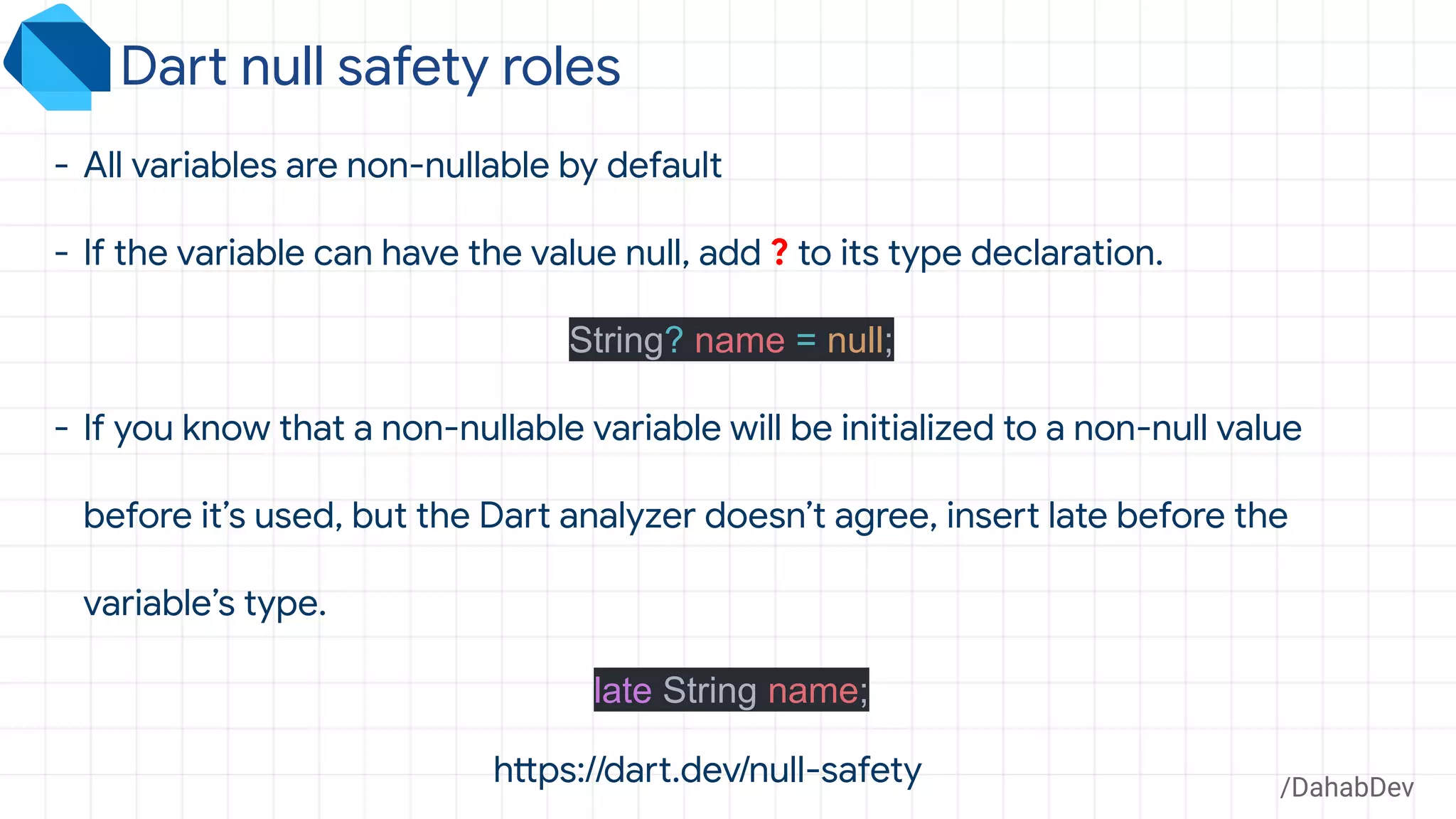 /DahabDev
- All variables are non-nullable by default
- If the variable can have the value null, add ? to its type declaration.
String? name = null;
- If you know that a non-nullable variable will be initialized to a non-null value
before it’s used, but the Dart analyzer doesn’t agree, insert late before the
variable’s type.
late String name;
Dart null safety roles
https://dart.dev/null-safety
 