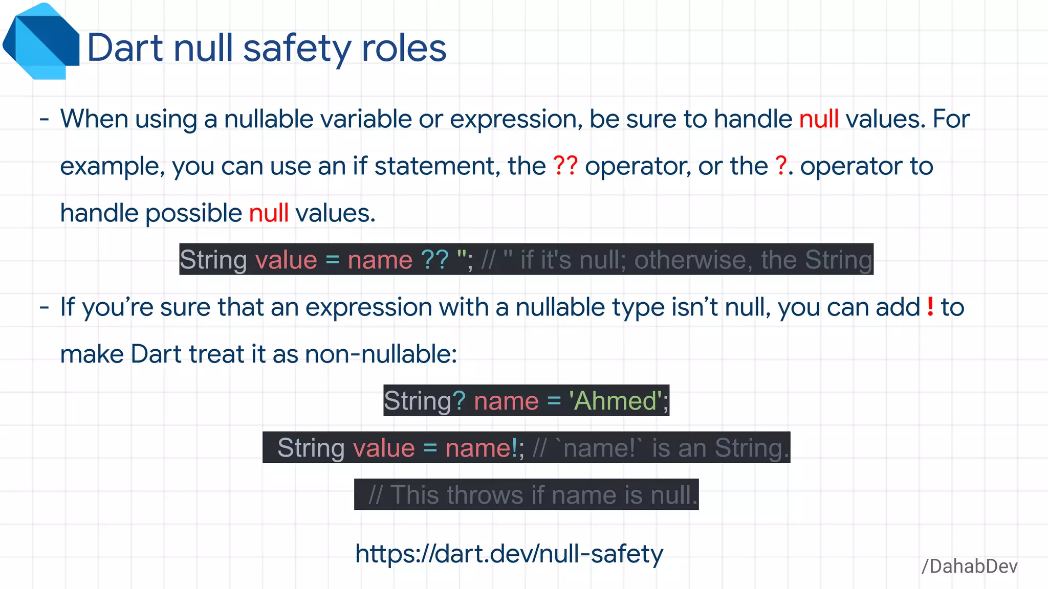 /DahabDev
- When using a nullable variable or expression, be sure to handle null values. For
example, you can use an if statement, the ?? operator, or the ?. operator to
handle possible null values.
String value = name ?? ''; // '' if it's null; otherwise, the String
- If you’re sure that an expression with a nullable type isn’t null, you can add ! to
make Dart treat it as non-nullable:
String? name = 'Ahmed';
String value = name!; // `name!` is an String.
// This throws if name is null.
Dart null safety roles
https://dart.dev/null-safety
 
