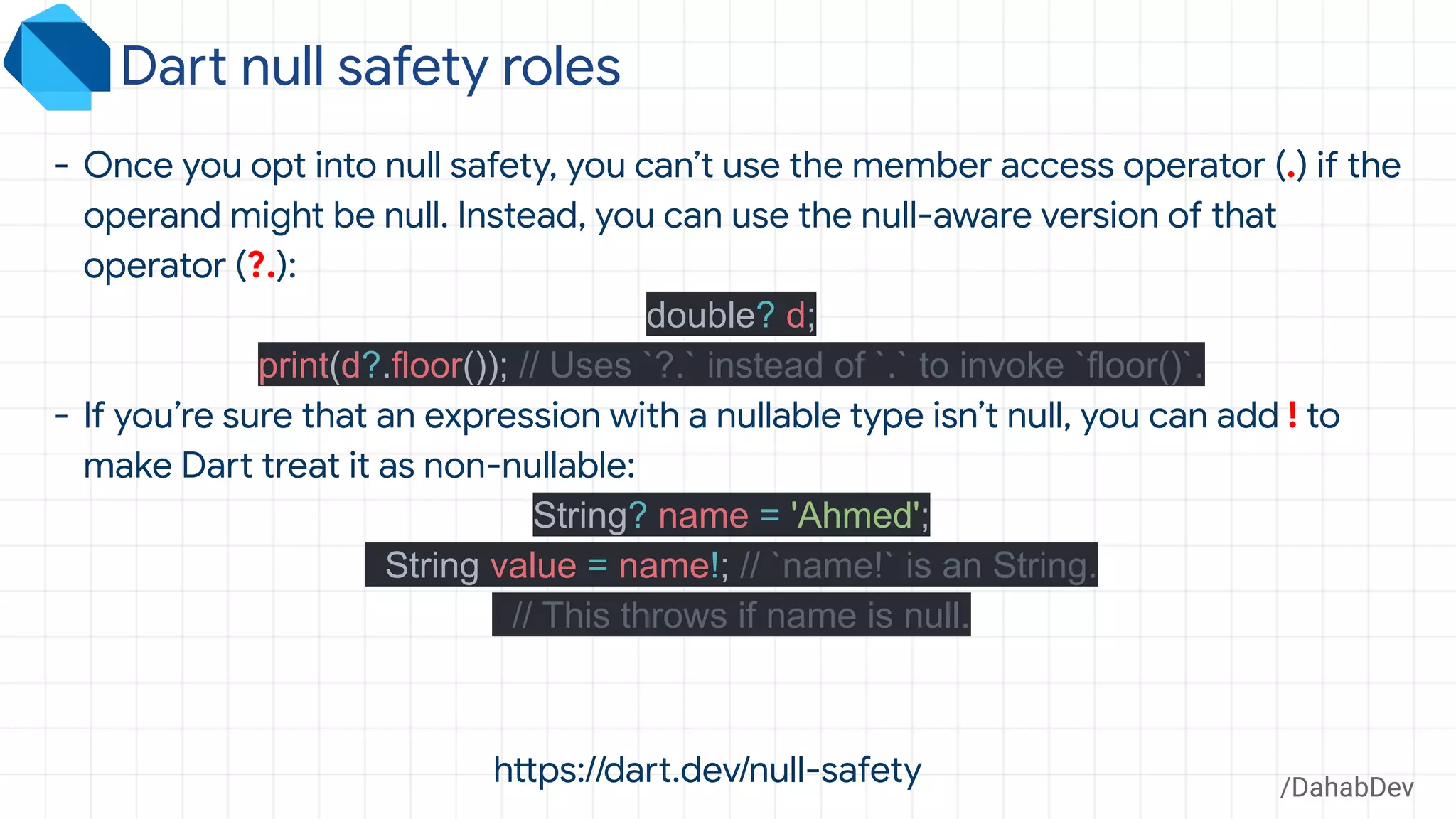 Dart null safety roles
/DahabDev
- Once you opt into null safety, you can’t use the member access operator (.) if the
operand might be null. Instead, you can use the null-aware version of that
operator (?.):
double? d;
print(d?.floor()); // Uses `?.` instead of `.` to invoke `floor()`.
- If you’re sure that an expression with a nullable type isn’t null, you can add ! to
make Dart treat it as non-nullable:
String? name = 'Ahmed';
String value = name!; // `name!` is an String.
// This throws if name is null.
https://dart.dev/null-safety
 