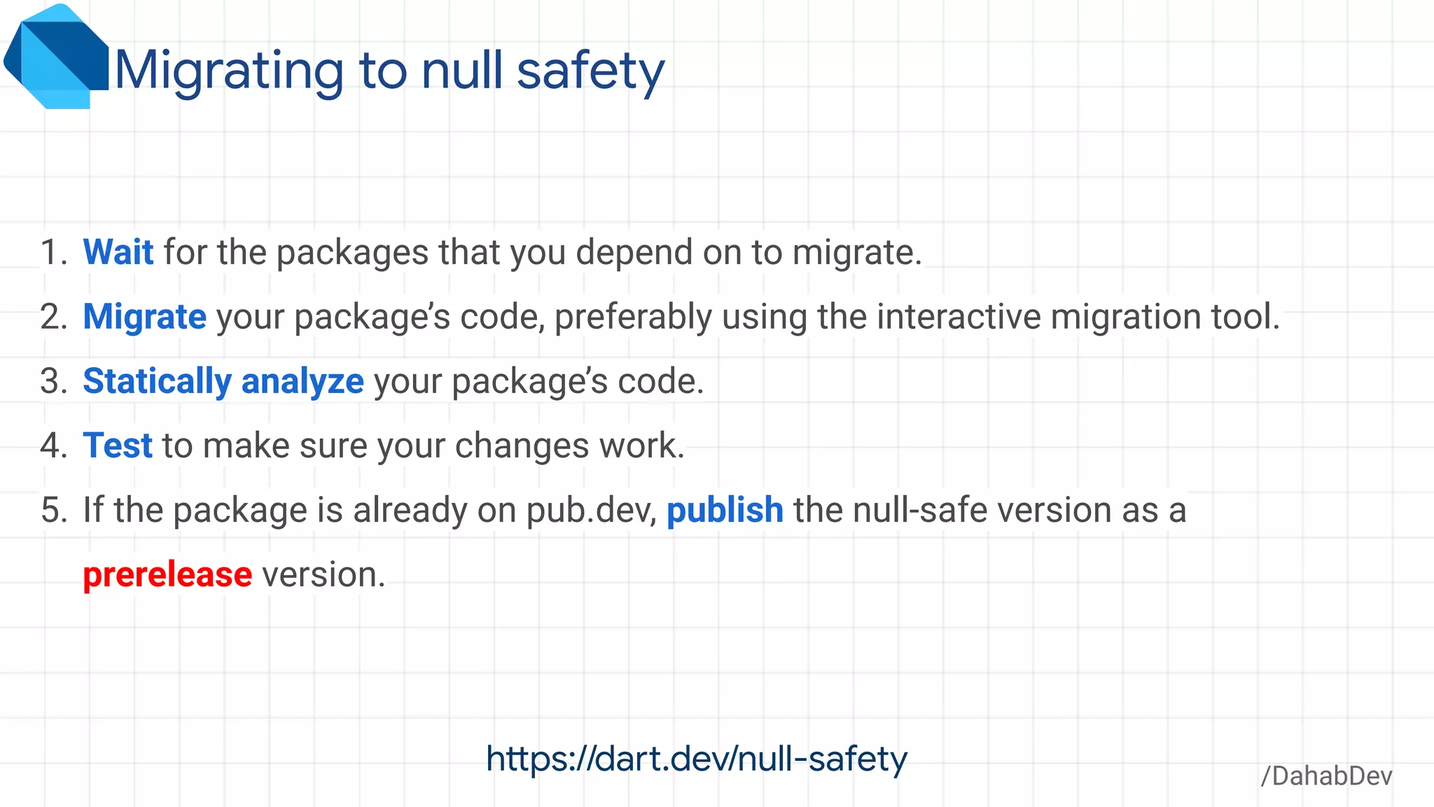 Migrating to null safety
/DahabDev
1. Wait for the packages that you depend on to migrate.
2. Migrate your package’s code, preferably using the interactive migration tool.
3. Statically analyze your package’s code.
4. Test to make sure your changes work.
5. If the package is already on pub.dev, publish the null-safe version as a
prerelease version.
https://dart.dev/null-safety
 