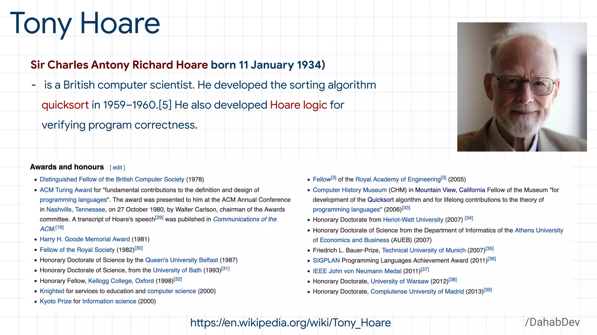 Tony Hoare
Sir Charles Antony Richard Hoare born 11 January 1934)
- is a British computer scientist. He developed the sorting algorithm
quicksort in 1959–1960.[5] He also developed Hoare logic for
verifying program correctness.
https://en.wikipedia.org/wiki/Tony_Hoare /DahabDev
 