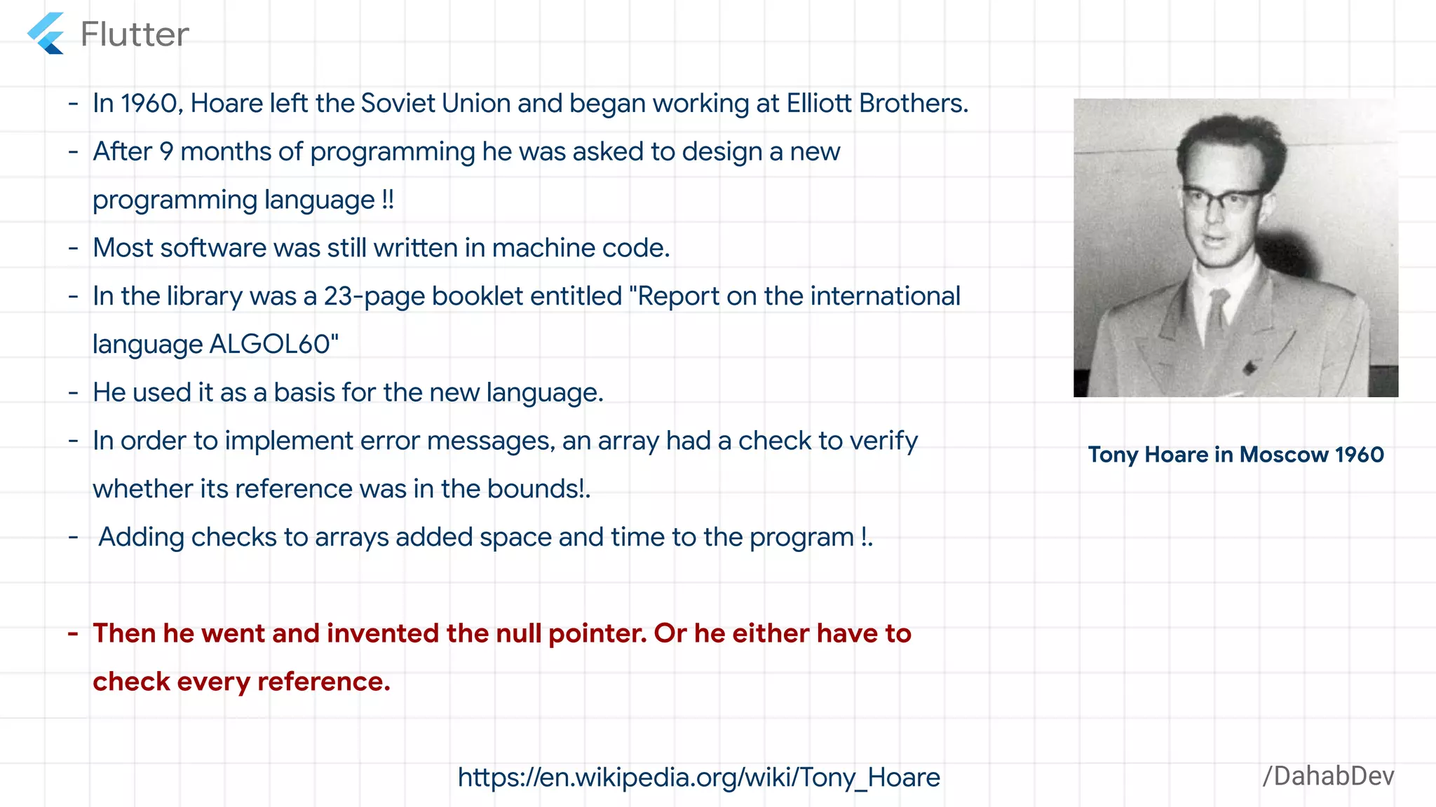 - In 1960, Hoare left the Soviet Union and began working at Elliott Brothers.
- After 9 months of programming he was asked to design a new
programming language !!
- Most software was still written in machine code.
- In the library was a 23-page booklet entitled "Report on the international
language ALGOL60"
- He used it as a basis for the new language.
- In order to implement error messages, an array had a check to verify
whether its reference was in the bounds!.
- Adding checks to arrays added space and time to the program !.
- Then he went and invented the null pointer. Or he either have to
check every reference.
https://en.wikipedia.org/wiki/Tony_Hoare
Tony Hoare in Moscow 1960
/DahabDev
 