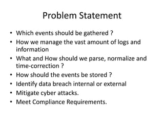 Problem Statement
• Which events should be gathered ?
• How we manage the vast amount of logs and
information
• What and How should we parse, normalize and
time-correction ?
• How should the events be stored ?
• Identify data breach internal or external
• Mitigate cyber attacks.
• Meet Compliance Requirements.
 
