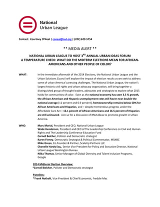 Contact: Courtney O’Neal | coneal@nul.org | (202) 629-5754 ** MEDIA ALERT ** NATIONAL URBAN LEAGUE TO HOST 3RD ANNUAL URBAN IDEAS FORUM A TEMPERATURE CHECK: WHAT DO THE MIDTERM ELECTIONS MEAN FOR AFRICAN- AMERICANS AND OTHER PEOPLE OF COLOR? 
WHAT: In the immediate aftermath of the 2014 Elections, the National Urban League and the Urban Solutions Council will explore the impact of election results as we seek to address some of urban America’s pressing challenges. The National Urban League, the nation’s largest historic civil rights and urban advocacy organization, will bring together a distinguished group of thought leaders, advocates and strategists to explore what 2015 holds for communities of color. Even as the national economy has seen 3.5 % growth, the African American and Hispanic unemployment rates still hover near double the national average (11 percent and 6.9 percent), homeownership remains below 50% for African Americans and Hispanics, and – despite tremendous progress under the Affordable Care Act – 16.1 percent of African Americans and 16.5 percent of Hispanics are still uninsured. Join us for a discussion of #NULIdeas to promote growth in Urban America. 
WHO: Marc Morial, President and CEO, National Urban League Wade Henderson, President and CEO of The Leadership Conference on Civil and Human Rights and The Leadership Conference Education Fund 
Cornell Belcher, Pollster and Democratic strategist 
Karen Finney, Democratic Strategist & Political Commentator, MSNBC 
Mike Green, Co-Founder & Partner, ScaleUp Partners LLC Chanelle Hardy Esq., Senior Vice President for Policy and Executive Director, National Urban League Washington Bureau Nilka Thomas, Senior Manager of Global Diversity and Talent Inclusion Programs, Google 
2014 Midterm Election Overview: 
*Cornell Belcher, Pollster and Democratic strategist 
Panelists: 
*Frank Nothaft, Vice President & Chief Economist, Freddie Mac  