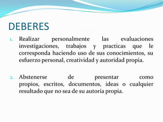 DEBERES
1.   Realizar     personalmente        las    evaluaciones
     investigaciones, trabajos y practicas que le
     corresponda haciendo uso de sus conocimientos, su
     esfuerzo personal, creatividad y autoridad propia.

2. Abstenerse           de         presentar    como
     propios, escritos, documentos, ideas o cualquier
     resultado que no sea de su autoría propia.
 