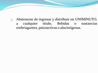5. Abstenerse de ingresar y distribuir en UNIMINUTO,
   a cualquier titulo, Bebidas o sustancias
   embriagantes, psicoactivas o alucinógenas.
 