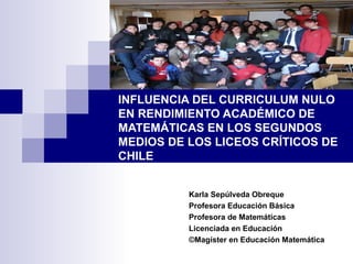 INFLUENCIA DEL CURRICULUM NULO EN RENDIMIENTO ACADÉMICO DE  MATEMÁTICAS EN LOS SEGUNDOS MEDIOS DE LOS LICEOS CRÍTICOS DE CHILE Karla Sepúlveda Obreque Profesora Educación Básica Profesora de Matemáticas Licenciada en Educación ©Magíster en Educación Matemática 