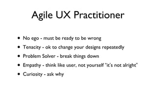 Agile UX Practitioner <ul><li>No ego - must be ready to be wrong </li></ul><ul><li>Tenacity - ok to change your designs re...