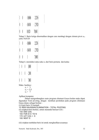  1 0 − 006806 252356
          ,        ,
 0 1 − 004188 − 279320
         ,         , 

 0 0 100120 700843 
         ,       ,
Tahap 5. Baris ketiga dinormalkan dengan cara membagi dengan elemen pivot a33
yaitu 10,0120

 1 0 − 006806 252356 
         ,        ,
 0 1 − 004188 − 279320
         ,         , 

 0 0 1 700003 
                 ,
Tahap 6. mereduksi suku-suku x3 dari baris pertama dan kedua

 1 0 0 30, 0 0 
 0 1 0 − 25, 0 01
                 
 0 0 1 70, 0 03
Maka hasilnya :
     x1 = 3
     x2 = -2,5
     x3 = 7

Aplikasi komputer.
        Dalam mengembangkan suatu program eliminasi Gauss-Jordan maka dapat
digunakan Total pivoting, dengan membuat perubahan pada program eliminaasi
Gauss diatas sebagai berikut :
(i) Ganti baris 10 menjadi :
10 REM GAUSSIAN ELIMINATION - TOTAL PIVOTING
(ii) sisipkan baris berikut, untuk menandai barisan C(S) :
150    DIM C(N)
160    FOR S=0 TO N
170    LET C(S) = S
180    NEXT S

(iii) sisipkan tambahan baris ini untuk menghasilkan acuannya

Numerik : Budi Kudwadi, Drs., MT                                          32
 