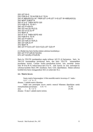 220   LET W=0
230   FOR R=Z TO N:FOR S=Z TO N
240   IF ABS(A(R,S))>W THEN LET U=R:LET V=S:LET W=ABS(A(R,S))
250   NEXT S:NEXT R
260   IF U=Z THEN GOTO 320
270   FOR S=Z TO N+1
280   LET P=A(R,S)
290   LET A(U,S)=A(Z,S)
300   LET A=(Z,S) =P
310   NEXT S
320   IF V=Z THEN GOTO 400
330   FOR R=0 TO N
340   LET P=A(R,V)
350   LET A(R,V)=A(R,Z)
360   LET A(R,Z)=P
370   NEXT R
380   LET P=C(V):LET C(V)=C(Z):LET C(Z)=P

(iv) Rubah dua baris berikut dalam subsitusi kembalinya :
650 LET P=P-A(R,S)*X(C(S))
670 LET X(C(R))=P/A(R,R)

Baris ke 220-250 mendapatkan angka terbesar A(U,V) di barisannya, baris ke
260-310 menampilkan pertukaran baris, dan baris 320-370         menampilkan
perubahan kolom. Catatan ketika menukarkan kolom, kita merubah semua
nilai R=0 ke R=N, bukan hanya dari Z ke N, oleh karena itu kita melompat ke
subsitusi kembali. Baris 380 membawa baris C(S) diperbaharui. Dalam subsitusi
kembali kita harus menggunakan X(C(.)) selain dari X(.).

4.4. Matrix Invers

       Suatu matrix bujursangkar A bila memiliki matrix inversnya A-1 maka :
       A A-1 = A-1 A = I
dimana : I adalah matrix Identitas
       Salah satu penerapan invers matrix muncul bilamana diperlukan untuk
menyelesaikan persamaan : A X = C                                 (4.19)
atau      :    X = A-1 C                                          (4.20)
dimana : X dan C adalah matrix kolom.




Numerik : Budi Kudwadi, Drs., MT                                          33
 