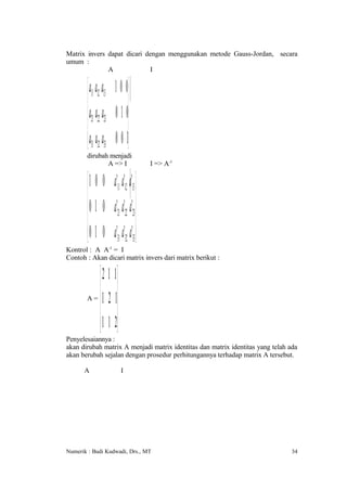 Matrix invers dapat dicari dengan menggunakan metode Gauss-Jordan, secara
umum :
              A              I


         a11 a12 a13 1 0 0
         a a a 0 1 0
         21 22 23 
         a31 a32 a33 0 0 1
       dirubah menjadi
              A => I                 I => A-1


         1 0 0 a'11 a'12 a'13 
         0 1 0 a ' a' a' 
                  21 22 23 

         0 1 0 a'31 a'32 a'33 
Kontrol : A A-1 = I
Contoh : Akan dicari matrix invers dari matrix berikut :

           2 1 1
           
       A= 1 2 1
           
           1 1 2
Penyelesaiannya :
akan dirubah matrix A menjadi matrix identitas dan matrix identitas yang telah ada
akan berubah sejalan dengan prosedur perhitungannya terhadap matrix A tersebut.

      A                  I




Numerik : Budi Kudwadi, Drs., MT                                                34
 