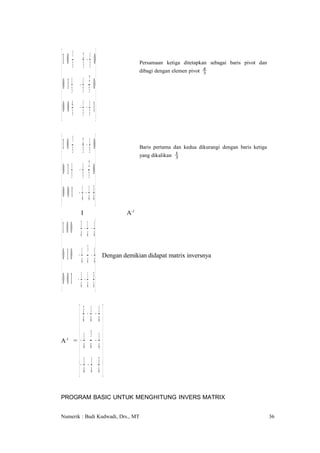  1 0 31 23 − 13 0                     Persamaan ketiga ditetapkan sebagai baris pivot dan

 1 12                                 dibagi dengan elemen pivot   4
                                                                     3


 0 1 3 − 3 3 0
 0 0 4 − 1 − 1 1
 3 3 3 

 1 0 31 23 − 13 0                     Baris pertama dan kedua dikurangi dengan baris ketiga

 1 12                                 yang dikalikan   1
                                                         3



 0 1 3 − 3 3 0
0 0 1 − 1 − 1 3
 4 4 4 
            I                     A-1

 1 0 0 43 − 14 − 14 
 1 3 1
 0 1 0 − 4 4 − 4       Dengan demikian didapat matrix inversnya


0 0 1 − 1 − 1 3
 4 4 4
          43 − 41 − 14 
          1 3 1
       = −
A-1
          4 4 −4
         − 1 − 1 3 
         4 4 4
PROGRAM BASIC UNTUK MENGHITUNG INVERS MATRIX


Numerik : Budi Kudwadi, Drs., MT                                                                36
 