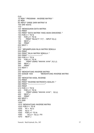 CLS
10 REM * PROGRAM : INVERSE MATRIX *
20 REM
90 INPUT "ORDE DARI MATRIX";N
100 DIM X(N,N)
110 '
120 'MEMASUKAN DATA MATRIX
130 PRINT
140 PRINT "DATA MATRIK YANG AKAN DIINVERSE :"
150 FOR I=1 TO N
160    FOR J=1 TO N
170      PRINT "NILAI("I","J")"; : INPUT X(I,J)
180    NEXT J
190    PRINT
200 NEXT I
210 '
220 ' MENAMPILKAN NILAI MATRIX SEMULA
230 PRINT
240 PRINT "NILAI MATRIX SEMULA :"
250 PRINT "- --------------------"
260 FOR I=1 TO N
270    FOR J=1 TO N
280      PRINT USING "# # # # # . # # # " ; X (I,J);
290    NEXT J
300    PRINT
310 NEXT I
320 '
330 'MENGHITUNG INVERSE MATRIX
340 GOSUB 1000                 'MENGHITUNG INVERSE MATRIX
350 '
360 'MENCETAK HASIL INVERSE
370 PRINT
380 PRINT "INVERSE MATRIXNYA ADALAH :"
390 PRINT "- -------------------------"
400 PRINT
410 FOR I=1 TO N
420    FOR J=1 TO N
430      PRINT USING "# # # # # . # # # " ; X(I,J);
440    NEXT J
450    PRINT
460 NEXT I
470 END
1000 '
1010 'MENGHITUNG INVERSE MATRIX
1020 FOR I=1 TO N
1030    PV = X(I,I)
1040    X(I,I) =1
1050    FOR J=1 TO N
1060       X(I,J) = X(I,J) / PV
1070    NEXT J


Numerik : Budi Kudwadi, Drs., MT                            37
 