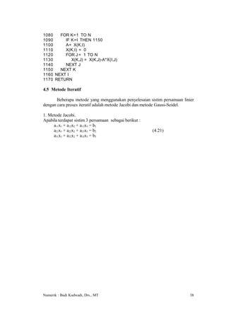 1080   FOR K=1 TO N
1090     IF K=I THEN 1150
1100     A= X(K,I)
1110     X(K,I) = 0
1120     FOR J = 1 TO N
1130        X(K,J) = X(K,J)-A*X(I,J)
1140     NEXT J
1150   NEXT K
1160 NEXT I
1170 RETURN

4.5 Metode Iteratif

       Beberapa metode yang menggunakan penyelesaian sistim persamaan linier
dengan cara proses iteratif adalah metode Jacobi dan metode Gauss-Seidel.

1. Metode Jacobi.
Apabila terdapat sistim 3 persamaan sebagai berikut :
     a11x1 + a12x2 + a13x3 = b1
     a21x1 + a22x2 + a23x3 = b2                         (4.21)
     a31x1 + a32x2 + a33x3 = b3




Numerik : Budi Kudwadi, Drs., MT                                          38
 