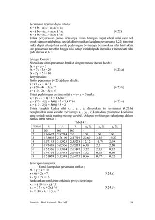 Persamaan tersebut dapat ditulis :
x1 = ( b1 - a12x2 - a13x3 ) / a11
x2 = ( b2 - a21x1 - a23x3 ) / a22                                      (4.22)
x3 = ( b3 - a31x1 - a32x2 ) / a33
Untuk penyelesaian proses iterasinya, maka hitungan dapat diberi nilai awal nol
untuk semua variabelnya, setelah disubtitusikan kedalam persamaan (4.22) tersebut
maka dapat dilanjutkan untuk perhitungan berikutnya berdasarkan nilai hasil akhir
dari persamaan tersebut hingga nilai setiap variabel pada iterasi ke r mendekati nilai
pada iterasi ke r-1.

Sebagai Contoh :
Selesaikan sistim persamaan berikut dengan metode iterasi Jacobi :
3x + y - z = 5
4x + 7y - 3z = 20                                                   (4.23.a)
2x - 2y + 5z = 10
Penyelesaian :
Sistim persamaan (4.23.a) dapat ditulis :
x = (5 - y + z) / 3
y = (20 - 4x + 3z) / 7                                              (4.23.b)
z = (10 - 2x + 5z) / 5
Untuk perhitungan pertama nilai x = y = z = 0 maka :
x1 = (5 - 0 + 0) / 3 = 1,66667
y1 = (20 - 4(0) + 3(0)) / 7 = 2,85714                               (4.23.c)
z1 = (10 - 2(0) + 5(0)) / 5 = 2
Untuk langkah kedua nilai x1 , y1 , z1 dimasukan ke persamaan (4.23.b)
menghasilkan nilai variabel berikutnya x2 , y2 , z2 kemudian prosentase kesalahan
yang terjadi mada masing-masing variabel. Adapun perhitungan selanjutnya dalam
bentuk tabel berikut :
                                      Tabel 4.1.
   Iterasi       x          y         z       εx %      εy %      εz %
   1        0,0         0,0       0,0       -         -        -
   2        1,66667 2,85714 2,0             100       100      100
   3        1,38095 2,76190 2,47619 20,69             3,45     19,23
   4        1,57143 3,12925 2,55238 12,12             11,74    2,99
   5        1,47438 3,05306 2,62313 6,58              2,5      2,70
   6        1,52336 3,13884 2,63147 3,22              2,73     0,32
   7        1,49754 3,11443 2,64619 1,72              0,78     0,56
   8        1,51059 3,13549 2,64675 0,86              0,67     0,02

Penerapan komputer.
         Untuk kumpulan persamaan berikut :
5x + y + z = 10
x + 6y - 2z = 7                                               (4.24.a)
x - 3y + 7z = 16
berdasarkan pemikiran terdahulu proses iterasinya :
xr+1 = (10 - yr - zr) / 5
yr+1 = ( 7 - xr + 2zr) / 6                                    (4.24.b)
zr+1 = (16 - xr + 3 yr) / 7


Numerik : Budi Kudwadi, Drs., MT                                                   39
 