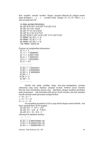 Kita terapkan metoda tersebut dengan program dibawah ini; sebagai catatan
dapat disimpan x , y , z sewaktu-waktu sebagai X1, Y1, Z1. Nilai x , y, z
diisi nol pada baris 20.

 10 REM JACOBI PROCESS))
 20 LET R=0:LET X=0:LET Y=0:LET Z=0
 30 LET X1=(10- Y-Z)/5
 40 LET Y1=(7- X+2*Z)/6
 50 LET Z1=(16- X+3*Y)/7
 60 LET R=R+1:LET X=X1:LET Y=Y1:LET Z=Z1
 70 PRINT "X(";R;") =";X
 80 PRINT "Y(";R;") =";Y
 90 PRINT "Z(";R;") =";Z
 100 PRINT: GOTO 30

Program ini menghasilkan keluarannya :
X( 1 ) = 2
Y( 1 ) = 1.16666667
Z( 1 ) = 2.28571429
X( 2 ) = 1.30952381
Y( 2 ) = 1.59523809
Z( 2 ) = 2.5
....................
....................
X( 28 ) = 1.00000001
Y( 28 ) = 2.99999999
Z( 28 ) = 2 99999999
X( 29 ) = 1
Y( 29 ) = 2
Z( 29) = 3
....................

        Setelah dua puluh sembilan tahap, kita akan mendapatkan jawaban
sebenarnya yang nyata; Idealnya program ini akan berhenti secara otomatis
bila kita akan menentukan akurasi yang diperlukan, dengan membuat perubahan
pada programnya. Ada kelemahan dari proses Jacobi tersebut, jika kita memakai
metode tersebut untuk persamaan sebagai berikut :
x + 6y - 2z = 7
x - 3y + 7z = 16
5x + y + z = 10
        Ini merupakan persamaan (4.24.a) yang ditulis dengan urutan berbeda, kita
harus merubah baris 30-50 menjadi :
 30 LET X1= 7 - 6*Y + 2*Z
 40 LET Y1= -(16 - X - 7*Z)/3
 50 LET Z1= 10 - 5*X - Y
sekarang kita dapatkan hasilnya :
 ..................
 ..................
 X( 54 ) =- 6.96679366E +36
 Y( 54 ) =- 9.53883372E +36
 Z( 54 ) = 1.38898036E+37

Numerik : Budi Kudwadi, Drs., MT                                              40
 
