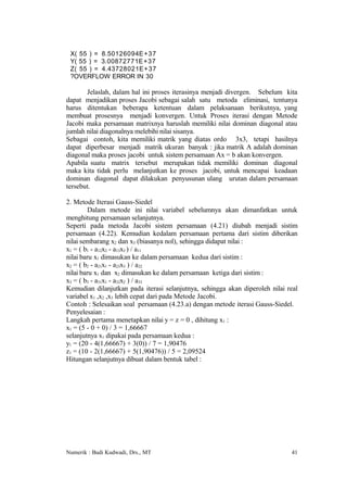 X( 55 ) = 8.50126094E +37
 Y( 55 ) = 3.00872771E +37
 Z( 55 ) = 4.43728021E+37
 ?OVERFLOW ERROR IN 30

       Jelaslah, dalam hal ini proses iterasinya menjadi divergen. Sebelum kita
dapat menjadikan proses Jacobi sebagai salah satu metoda eliminasi, tentunya
harus ditentukan beberapa ketentuan dalam pelaksanaan berikutnya, yang
membuat prosesnya menjadi konvergen. Untuk Proses iterasi dengan Metode
Jacobi maka persamaan matrixnya haruslah memiliki nilai dominan diagonal atau
jumlah nilai diagonalnya melebihi nilai sisanya.
Sebagai contoh, kita memiliki matrik yang diatas ordo 3x3, tetapi hasilnya
dapat diperbesar menjadi matrik ukuran banyak : jika matrik A adalah dominan
diagonal maka proses jacobi untuk sistem persamaan Ax = b akan konvergen.
Apabila suatu matrix tersebut merupakan tidak memiliki dominan diagonal
maka kita tidak perlu melanjutkan ke proses jacobi, untuk mencapai keadaan
dominan diagonal dapat dilakukan penyusunan ulang urutan dalam persamaan
tersebut.

2. Metode Iterasi Gauss-Siedel
         Dalam metode ini nilai variabel sebelumnya akan dimanfatkan untuk
menghitung persamaan selanjutnya.
Seperti pada metoda Jacobi sistem persamaan (4.21) diubah menjadi sistim
persamaan (4.22). Kemudian kedalam persamaan pertama dari sistim diberikan
nilai sembarang x2 dan x3 (biasanya nol), sehingga didapat nilai :
x1 = ( b1 - a12x2 - a13x3 ) / a11
nilai baru x1 dimasukan ke dalam persamaan kedua dari sistim :
x2 = ( b2 - a21x1 - a23x3 ) / a22
nilai baru x1 dan x2 dimasukan ke dalam persamaan ketiga dari sistim :
x3 = ( b3 - a31x1 - a32x2 ) / a33
Kemudian dilanjutkan pada iterasi selanjutnya, sehingga akan diperoleh nilai real
variabel x1 ,x2 ,x3 lebih cepat dari pada Metode Jacobi.
Contoh : Selesaikan soal persamaan (4.23.a) dengan metode iterasi Gauss-Siedel.
Penyelesaian :
Langkah pertama menetapkan nilai y = z = 0 , dihitung x1 :
x1 = (5 - 0 + 0) / 3 = 1,66667
selanjutnya x1 dipakai pada persamaan kedua :
y1 = (20 - 4(1,66667) + 3(0)) / 7 = 1,90476
z1 = (10 - 2(1,66667) + 5(1,90476)) / 5 = 2,09524
Hitungan selanjutnya dibuat dalam bentuk tabel :




Numerik : Budi Kudwadi, Drs., MT                                              41
 