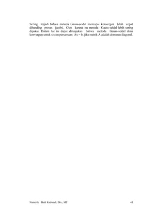 Sering terjadi bahwa metoda Gauss-seidel mencapai konvergen lebih cepat
dibanding proses jacobi, Oleh karena itu metoda Gauss-seidel lebih sering
dipakai. Dalam hal ini dapat ditunjukan bahwa metoda Gauss-seidel akan
konvergen untuk sistim persamaan Ax = b, jika matrik A adalah dominan diagonal.




Numerik : Budi Kudwadi, Drs., MT                                            43
 