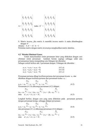  a11 a12 a13 a14                         a11 a21 a31 a41 
   a a a a                                 a a a a 
A= 
      21 22 23 24                            12 22 32 42 
                         maka AT =
    a31 a32 a33 a34                         a13 a23 a33 a43 
                                                            
    a41 a42 a43 a44                         a14 a24 a34 a44 
8. Matrix inverse, jika matrix A memiliki inverse matrix A maka dilambangkan
   dengan A-1
dimana : A A-1 = A-1 A = I
Perkalian matrix dengan matrix inversenya menghasilkan matrix identitas.


4.2 Metoda Eliminasi Gauss.
       Untuk menyelesaikan sistim persamaan linier yang dilakukan dengan cara
eliminasi sistim persamaan      kedalam bentuk segitiga sehingga salah satu
persamaannya hanya mengandung satu bilangan tak diketahui.
Sebagai contoh berikut ada 3 persamaan dengan 3 bilangan tak diketahui :

        a11x1 + a12x2 + a13x3 = b1                                 (4.1.a)
        a21x1 + a22x2 + a23x3 = b3                                 (4.1.b)
        a31x1 + a32x2 + a33x3 = b3                                 (4.1.c)

Persamaan pertama dibagi koefisien pertama dari persamaan kesatu a11 dan
dikalikan dengan koefisien pertama dari persamaan kedua a21 :
            a12          a13          b1
a21x1 + a21 a11 x2 + a21 a11 x3 = a21 a11                        (4.2)
Persamaan (4.1.b) dikurangi persamaan (4.2) didapat :
          a12                 a13              b1
(a - a a11 ) x + (a - a a11 ) x = (b - a a11 )
  22    21        2       23   21             3       2     21
atau     a’22 x2 + a’23 x3 = b’2                                                 (4.3)

Langkah berikut, dengan cara yang sama dilakukan pada                        persamaan pertama
dengan persamaan ketiga, sehingga didapat persamaan :
         a12         a13          b1
a x + a a11 x + a a11 x = a a11
 31 1        31    2     31         3   31                                       (4.4)
dan persamaan (4.1.c) dikurangi persamaan (4.4) didapat :
        a12                a13                b1
(a - a a11 ) x + (a - a a11 ) x = (b - a a11 )
  32    31        2       33   31             3       3     31
atau     a’32 x2 + a’33 x3 = b’3                                                 (4.5)



Numerik : Budi Kudwadi, Drs., MT                                                            26
 