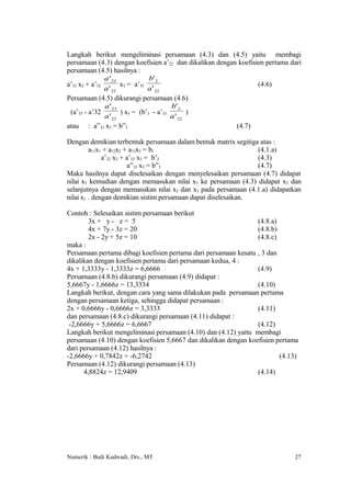 Langkah berikut mengeliminasi persamaan (4.3) dan (4.5) yaitu membagi
persamaan (4.3) dengan koefisien a’22 dan dikalikan dengan koefisien pertama dari
persamaan (4.5) hasilnya :
               a ' 23            b' 2
a’32 x2 + a’32        x3 = a’33                                   (4.6)
               a ' 22           a ' 22
Persamaan (4.5) dikurangi persamaan (4.6)
               a ' 23                    b' 2
 (a’33 - a’32         ) x3 = (b’3 - a’33        )
               a ' 22                    a ' 22
atau : a”33 x3 = b”3                                      (4.7)

Dengan demikian terbentuk persamaan dalam bentuk matrix segitiga atas :
         a11x1 + a12x2 + a13x3 = b1                             (4.1.a)
              a’22 x2 + a’23 x3 = b’2                           (4.3)
                        a”33 x3 = b”3                           (4.7)
Maka hasilnya dapat diselesaikan dengan menyelesaikan persamaan (4.7) didapat
nilai x3 kemudian dengan memasukan nilai x3 ke persamaan (4.3) didapat x2 dan
selanjutnya dengan memasukan nilai x2 dan x3 pada persamaan (4.1.a) didapatkan
nilai x1 . dengan demikian sistim persamaan dapat diselesaikan.

Contoh : Selesaikan sistim persamaan berikut
        3x + y - z = 5                                           (4.8.a)
        4x + 7y - 3z = 20                                        (4.8.b)
        2x - 2y + 5z = 10                                        (4.8.c)
maka :
Persamaan pertama dibagi koefisien pertama dari persamaan kesatu , 3 dan
dikalikan dengan koefisien pertama dari persamaan kedua, 4 :
4x + 1,3333y - 1,3333z = 6,6666                                  (4.9)
Persamaan (4.8.b) dikurangi persamaan (4.9) didapat :
5,6667y - 1,6666z = 13,3334                                      (4.10)
Langkah berikut, dengan cara yang sama dilakukan pada persamaan pertama
dengan persamaan ketiga, sehingga didapat persamaan :
2x + 0,6666y - 0,6666z = 3,3333                                  (4.11)
dan persamaan (4.8.c) dikurangi persamaan (4.11) didapat :
 -2,6666y + 5,6666z = 6,6667                                     (4.12)
Langkah berikut mengeliminasi persamaan (4.10) dan (4.12) yaitu membagi
persamaan (4.10) dengan koefisien 5,6667 dan dikalikan dengan koefisien pertama
dari persamaan (4.12) hasilnya :
-2,6666y + 0,7842z = -6,2742                                             (4.13)
Persamaan (4.12) dikurangi persamaan (4.13)
      4,8824z = 12,9409                                          (4.14)




Numerik : Budi Kudwadi, Drs., MT                                              27
 