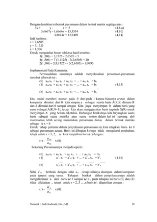 Dengan demikian terbentuk persamaan dalam bentuk matrix segitiga atas :
    3x +        y-        z= 5                                  (4.8.a)
          5,6667y - 1,6666z = 13,3334                           (4.10)
                    4,8824z = 12,9409                           (4.14)
Jadi hasilnya :
z = 2,6505
y = 3,1325
x = 1,506
Untuk mengetahui benar tidaknya hasil tersebut :
        3(1,506) + 3,1325 - 2,6505 = 5
        4(1,506) + 7 (3,1325) - 3(2,6505) = 20
        2(1,506) - 2(3,1325) + 5(2,6505) = 9,9995

Implementasi Pada Komputer.
       Permasalahan umumnya           adalah menyelesaikan persamaan-persamaan
tersebut dibawah ini :
       (0) a00 x0 + a01 x1 + a02 x2   + ... + a0n xn = b0
       (1) a10 x0 + a11 x1 + a12 x2   + ... + a1n xn = b1           (4.15)
              ...      ...      ...              ...      ...
       (n) an0 x0 + an1 x1 + an2 x2   + ... + ann xn = bn

kita mulai memberi nomor pada 0 dari pada 1 karena biasanya urutan dalam
komputer dimulai dari 0. Kita simpan a sebagai suartu baris A(R,S) dimana R
dan S dimulai dari 0 sampai dengan Kita juga menyimpan b dalam baris yang
sama sebagai A(R,N+1), tetapi kita akan menggunakan baris terpisah X(R) untuk
menyimpan X yang belum diketahui. Hubungan berikutnya kita bayangkan suatu
baris sebagai suatu matriks atau suatu vektor dalam hal ini seorang ahli
matematika lebih sering menuliskan persamaan diatas dalam bentuk matriks
sebagai A x = b
Untuk tahap pertama dalam penyelesaian persamaan ini, kita tetapkan baris ke 0
sebagai persamaan acuan. Baris ini dibagian kirinya tidak mengalami perubahan,
tetapi untuk r = 1, 2,... n kita tempatkan baris (r) dengan :
              a r' 0
        (r) -        x (0)
              a 00
  Sekarang Persamaannya menjadi seperti :

       (0) a00 x0 + a01 x1 + a02 x2 + ... + a0n xn = b0
       (1)          a’11 x1 + a’12 x2 + ... + a’1n xn = b’1         (4.16)
                        .....         .....      .......  .......
       (n)          a’n1 x1 + a’n2 x2 + ... + a’nn xn = b’n

Nilai a’11 berbeda dengan nilai a11 , tetapi nilainya disimpan dalam komputer
pada tempat yang sama. Tahapan berikut dalam penyelesaiannya adalah
mengeliminasi x1 dari baris ke 2 sampai ke n , pada tahapan ini baris (0) dan (1)
tidak dilakukan , tetapi untuk r = 2, 3 ... ,n baris (r) digantikan dengan :
               '
             a r1
       (r) -   '   x (0)
             a11


Numerik : Budi Kudwadi, Drs., MT                                              28
 