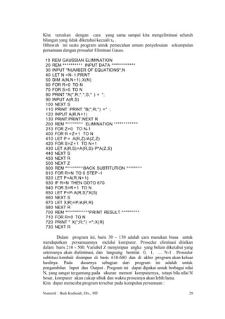 Kita teruskan dengan cara yang sama sampai kita mengeliminasi seluruh
bilangan yang tidak diketahui kecuali xn .
Dibawah ini suatu program untuk pemecahan umum penyelesaian sekumpulan
persamaan dengan prosedur Eliminasi Gauss.

 10 REM GAUSSIAN ELIMINATION
 20 REM ***** ** * * * INPUT DATA ******* * * * * *
 30 INPUT "NUMBER OF EQUATIONS";N
 40 LET N =N- 1:PRINT
 50 DIM A(N,N+1),X(N)
 60 FOR R=0 TO N
 70 FOR S=0 TO N
 80 PRINT "A(";R;",";S;" ) = ";
 90 INPUT A(R,S)
 100 NEXT S
 110 PRINT :PRINT "B(";R;") =" ;
 120 INPUT A(R,N+1)
 130 PRINT:PRINT:NEXT R
 200 REM ****** * * * ELIMINATION ****** * * * * * *
 210 FOR Z=0 TO N-1
 400 FOR R =Z + 1 TO N
 410 LET P = A(R,Z)/A(Z,Z)
 420 FOR S=Z + 1 TO N+1
 430 LET A(R,S)=A(R,S)- P*A(Z,S)
 440 NEXT S
 450 NEXT R
 500 NEXT Z
 600 REM ****** * * *BACK SUBTITUTION ****** * *
 610 FOR R=N TO 0 STEP -1
 620 LET P=A(R,N+1)
 630 IF R=N THEN GOTO 670
 640 FOR S=R+1 TO N
 650 LET P=P-A(R,S)*X(S)
 660 NEXT S
 670 LET X(R)=P/A(R,R)
 680 NEXT R
 700 REM ****** * * * * * *PRINT RESULT ****** * * *
 710 FOR R=0 TO N
 720 PRINT " X(";R;") =";X(R)
 730 NEXT R

        Dalam program ini, baris 30 - 130 adalah cara masukan biasa untuk
mendapatkan persamaannya melalui komputer. Prosedur eliminasi diisikan
dalam baris 210 - 500. Variabel Z menyimpan angka yang belum diketahui yang
seterusnya akan dieliminasi, dan langsung bernilai 0, 1, .... N-1 . Prosedur
subtitusi kembali disimpan di baris 610-680 dan di akhir program akan keluar
hasilnya. Pada       dasarnya sebagian dari program ini adalah untuk
pengambilan Input dan Output . Program ini dapat dipakai untuk berbagai nilai
N, yang sangat tergantung pada ukuran memori komputernya, tetapi bila nilai N
besar, komputer akan cukup sibuk dan waktu prosesnya akan lebih lama.
Kita dapat memcoba program tersebut pada kumpulan persamaan :

Numerik : Budi Kudwadi, Drs., MT                                           29
 