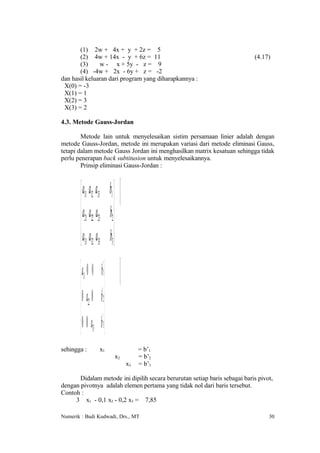 (1) 2w + 4x + y + 2z = 5
       (2) 4w + 14x - y + 6z = 11                                           (4.17)
       (3)     w - x + 5y - z = 9
       (4) -4w + 2x - 6y + z = -2
dan hasil keluaran dari program yang diharapkannya :
 X(0) = -3
 X(1) = 1
 X(2) = 3
 X(3) = 2

4.3. Metode Gauss-Jordan

        Metode lain untuk menyelesaikan sistim persamaan linier adalah dengan
metode Gauss-Jordan, metode ini merupakan variasi dari metode eliminasi Gauss,
tetapi dalam metode Gauss Jordan ini menghasilkan matrix kesatuan sehingga tidak
perlu penerapan back subtitusion untuk menyelesaikannya.
        Prinsip eliminasi Gauss-Jordan :



         a11 a12 a13             b1 
        a a a                    b2 
         21 22 23                    
         a31 a32 a33            b3 

         a1 0 0         b '1 
                         '
         0 a2 0         b 2
        0 0 a            '
                         b 3
         3
sehingga :           x1                             = b’1
                                          x2        = b’2
                                               x3   = b’3

       Didalam metode ini dipilih secara berurutan setiap baris sebagai baris pivot,
dengan pivotnya adalah elemen pertama yang tidak nol dari baris tersebut.
Contoh :
     3 x1 - 0,1 x2 - 0,2 x3 = 7,85

Numerik : Budi Kudwadi, Drs., MT                                                  30
 