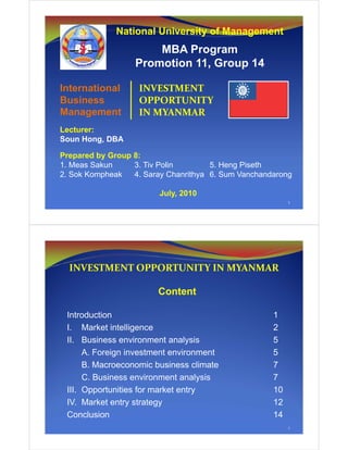National University of Management
MBA Program
Promotion 11, Group 14
1
International
Business
Management
INVESTMENT
OPPORTUNITY
IN MYANMAR
Lecturer:
Soun Hong, DBA
Prepared by Group 8:
1. Meas Sakun 3. Tiv Polin 5. Heng Piseth
2. Sok Kompheak 4. Saray Chanrithya 6. Sum Vanchandarong
July, 2010
2
Content
Introduction 1
I. Market intelligence 2
II. Business environment analysis 5
A. Foreign investment environment 5
B. Macroeconomic business climate 7
C. Business environment analysis 7
III. Opportunities for market entry 10
IV. Market entry strategy 12
Conclusion 14
INVESTMENT OPPORTUNITY IN MYANMAR
 