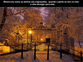 Mostra-me como as pedras são engraçadas,    quando a gente as tem na mão        e olha devagar para elas.   