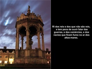 Ri dos reis e dos que não são reis,    e tem pena de ouvir falar das guerras,   e dos comércios, e dos navios   que ficam fumo no ar dos altos-mares.   