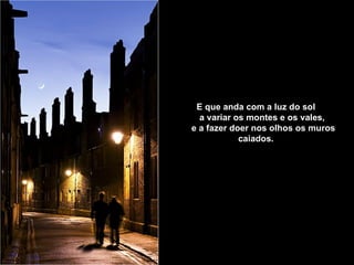 E que anda com a luz do sol        a variar os montes e os vales,        e a fazer doer nos olhos os muros caiados.   