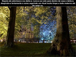 Depois ele adormece e eu deito-o. Levo-o ao colo para dentro de casa e deito-o, despindo-o lentamente e como seguindo um ritual muito limpo e todo materno até ele estar nu.  