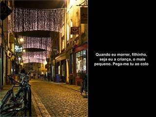 Quando eu morrer, filhinho,     seja eu a criança, o mais pequeno.   Pega-me tu ao colo   