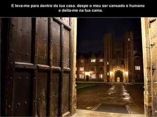 E leva-me para dentro da tua casa.   despe o meu ser cansado e humano        e deita-me na tua cama.   